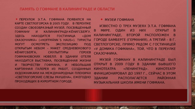 Память о Гофмане в Калининграде и области Переулок Э.Т.А. Гофмана появился на карте Светлогорска в 2005 году. В переулке создан своеобразный музей, посвященный Гофману и Калининграду-Кёнигсбергу. Здесь находится гостиница «Дом сказочника» («Hoffma ͗ nn ΄s Haus»). Туристы могут осмотреть экспозицию под открытым небом – макет средневекового Кёнигсберга, скульптуры героев гофмановских новелл. В здании отеля находится выставка, посвященная жизни и творчеству Гофмана, и небольшая картинная галерея из работ, созданных художниками на международных пленэрах «Светлогорские слезы Раушена», ежегодно проходящих в курортном городе. Музеи Гофмана Известно о трех музеях Э.Т.А. Гофмана в мире. Один из них открыт в Калининграде, второй расположен в городе Бамберге (Германия), а третий – в г. Светлогорске, прямо рядом с гостиницей «У Домика Гофмана», той, что в переулке сказочника. Музей Гофману в Калининграде был открыт в 2009 году в здании бывшего кинотеатра «Ленинград». Кинотеатр функционировал до 1997 г., сейчас в этом здании располагается районная музыкальная школа имени Гофмана. 