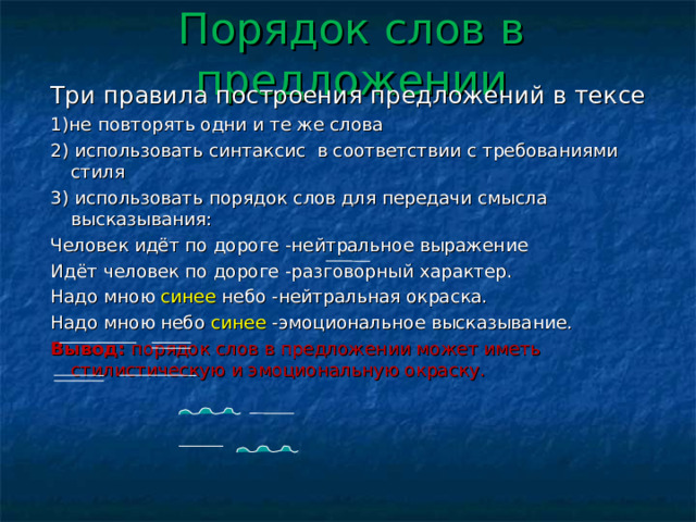 Порядок слов  в предложении Три правила построения предложений в тексе 1)не повторять одни и те же слова 2) использовать синтаксис в соответствии с требованиями стиля 3) использовать порядок слов для передачи смысла высказывания: Человек идёт по дороге -нейтральное выражение Идёт человек по дороге -разговорный характер. Надо мною синее небо -нейтральная окраска. Надо мною небо синее -эмоциональное высказывание. Вывод: порядок слов в предложении может иметь стилистическую и эмоциональную окраску. 