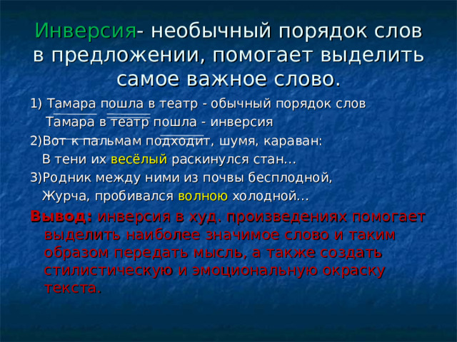 Инверсия - необычный порядок слов в предложении, помогает выделить самое важное слово. 1) Тамара пошла в театр - обычный порядок слов  Тамара в театр пошла - инверсия 2)Вот к пальмам подходит, шумя, караван:  В тени их весёлый раскинулся стан… 3)Родник между ними из почвы бесплодной,  Журча, пробивался волною холодной… Вывод: инверсия в худ. произведениях помогает выделить наиболее значимое слово и таким образом передать мысль, а также создать стилистическую и эмоциональную окраску текста. 