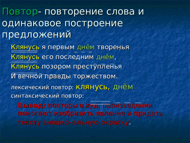 Повтор - повторение слова и одинаковое построение предложений Клянусь я первым днём творенья Клянусь его последним днём , Клянусь позором преступленья И вечной правды торжеством. лексический повтор: клянусь, днём синтаксический повтор:  Вывод: повторы в худ. произведении помогают изобразить явление и придать тексту эмоциональную окраску . 