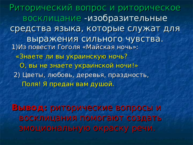 Риторический вопрос и риторическое восклицание -изобразительные средства языка, которые служат для выражения сильного чувства. 1)Из повести Гоголя «Майская ночь»:  «Знаете ли вы украинскую ночь?  О, вы не знаете украинской ночи!»  2) Цветы, любовь, деревья, праздность,  Поля! Я предан вам душой. Вывод: риторические вопросы и восклицания помогают создать эмоциональную окраску речи. 