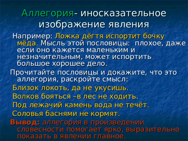 Аллегория - иносказательное изображение явления  Например: Ложка дёгтя испортит бочку мёда. Мысль этой пословицы: плохое, даже если оно кажется маленьким и незначительным, может испортить большое хорошее дело. Прочитайте пословицы и докажите, что это аллегория, раскройте смысл:  Близок локоть, да не укусишь.  Волков бояться –в лес не ходить.  Под лежачий камень вода не течёт.  Соловья баснями не кормят. Вывод: аллегория в произведении словесности помогает ярко, выразительно показать в явлении главное. 