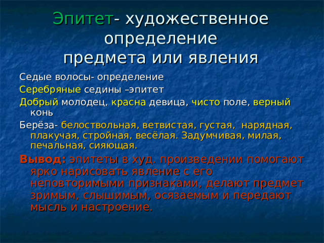 Эпитет - художественное определение  предмета или явления Седые волосы- определение Серебряные седины –эпитет Добрый молодец, красна девица, чисто поле, верный конь Берёза- белоствольная, ветвистая, густая, нарядная, плакучая, стройная, весёлая. Задумчивая, милая, печальная, сияющая. Вывод: эпитеты в худ. произведении помогают ярко нарисовать явление с его неповторимыми признаками, делают предмет зримым, слышимым, осязаемым и передают мысль и настроение. 