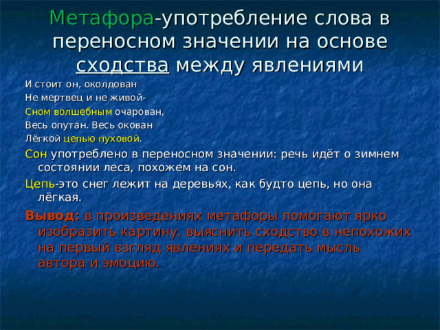 Метафора -употребление слова в переносном значении на основе сходства между явлениями И стоит он, околдован Не мертвец и не живой- Сном волшебным очарован, Весь опутан. Весь окован Лёгкой цепью  пуховой . Сон употреблено в переносном значении: речь идёт о зимнем состоянии леса, похожем на сон. Цепь -это снег лежит на деревьях, как будто цепь, но она лёгкая. Вывод: в произведениях метафоры помогают ярко изобразить картину, выяснить сходство в непохожих на первый взгляд явлениях и передать мысль автора и эмоцию. 