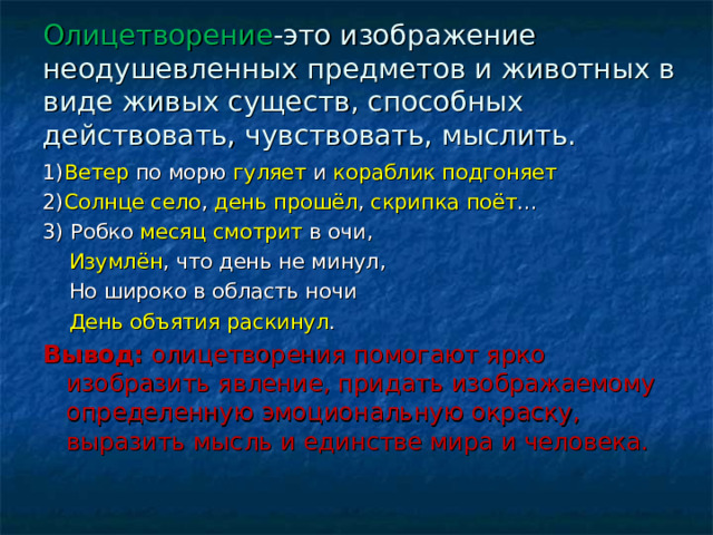 Олицетворение -это изображение неодушевленных предметов и животных в виде живых существ, способных действовать, чувствовать, мыслить. 1) Ветер по морю гуляет и кораблик подгоняет 2) Солнце село , день прошёл , скрипка поёт … 3) Робко месяц смотрит в очи,  Изумлён , что день не минул,  Но широко в область ночи  День объятия раскинул . Вывод: олицетворения помогают ярко изобразить явление, придать изображаемому определенную эмоциональную окраску, выразить мысль и единстве мира и человека. 