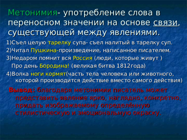 Метонимия - употребление слова в переносном значении на основе связи , существующей между явлениями. 1)Съел целую тарелку супа- съел налитый в тарелку суп. 2)Читал Пушкина- произведение, написанное писателем. 3)Недаром помнит вся Россия (люди, которые живут )  Про день Бородина! (великая битва 1812года) 4)Волка ноги кормят (часть тела человека или животного, которой производится действие вместо самого действия)  Вывод: благодаря метонимии писатель может представить явление ярко, наглядно, конкретно, придать изображаемому определённую стилистическую и эмоциональную окраску. 