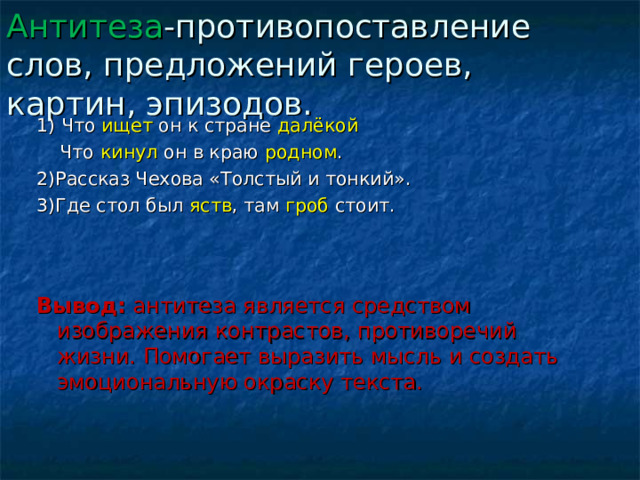 Антитеза -противопоставление слов, предложений героев, картин, эпизодов. 1) Что ищет он к стране далёкой  Что кинул он в краю родном . 2)Рассказ Чехова «Толстый и тонкий». 3)Где стол был яств , там гроб стоит. Вывод: антитеза является средством изображения контрастов, противоречий жизни. Помогает выразить мысль и создать эмоциональную окраску текста. 