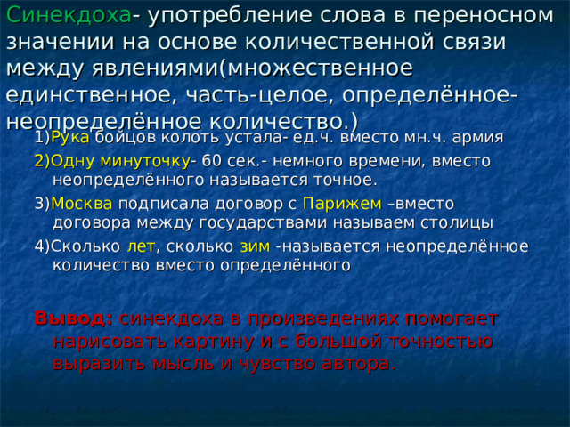 Синекдоха - употребление слова в переносном значении на основе количественной связи между явлениями(множественное единственное, часть-целое, определённое-неопределённое количество.) 1) Рука бойцов колоть устала- ед.ч. вместо мн.ч. армия 2)Одну минуточку - 60 сек.- немного времени, вместо неопределённого называется точное. 3) Москва подписала договор с Парижем –вместо договора между государствами называем столицы 4)Сколько лет , сколько зим -называется неопределённое количество вместо определённого  Вывод: синекдоха в произведениях помогает нарисовать картину и с большой точностью выразить мысль и чувство автора. 