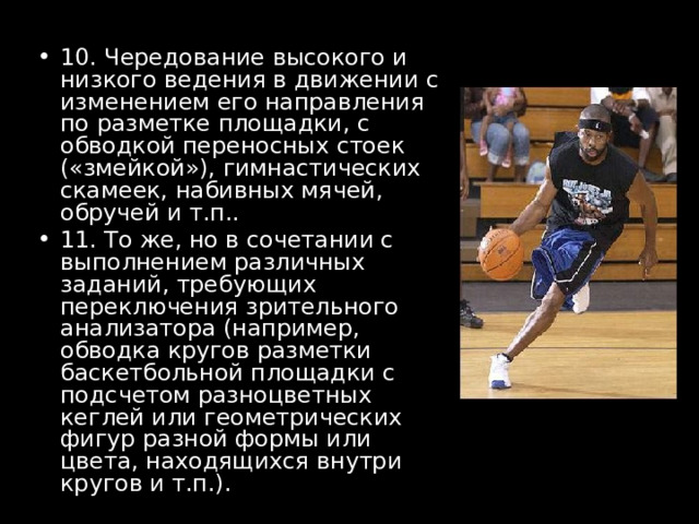 10. Чередование высокого и низкого ведения в движении с изменением его направления по разметке площадки, с обводкой переносных стоек («змейкой»), гимнастических скамеек, набивных мячей, обручей и т.п.. 11. То же, но в сочетании с выполнением различных заданий, требующих переключения зрительного анализатора (например, обводка кругов разметки баскетбольной площадки с подсчетом разноцветных кеглей или геометрических фигур разной формы или цвета, находящихся внутри кругов и т.п.).  