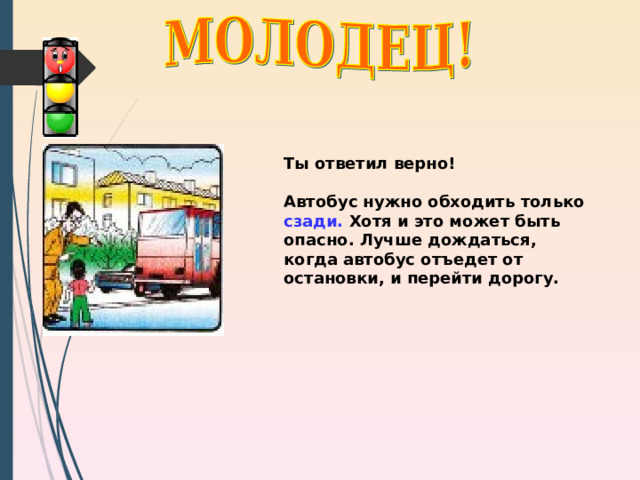 Ты ответил верно!  Автобус нужно обходить только сзади. Хотя и это может быть опасно. Лучше дождаться, когда автобус отъедет от остановки, и перейти дорогу. 
