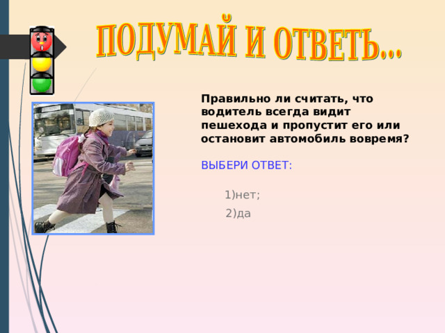 Правильно ли считать, что водитель всегда видит пешехода и пропустит его или остановит автомобиль вовремя?  ВЫБЕРИ ОТВЕТ: 1) нет; 2) да http://www.pskovgorod.ru/pics/novosti/sok/1247583692_middle_e20be7f1.jpg 9 