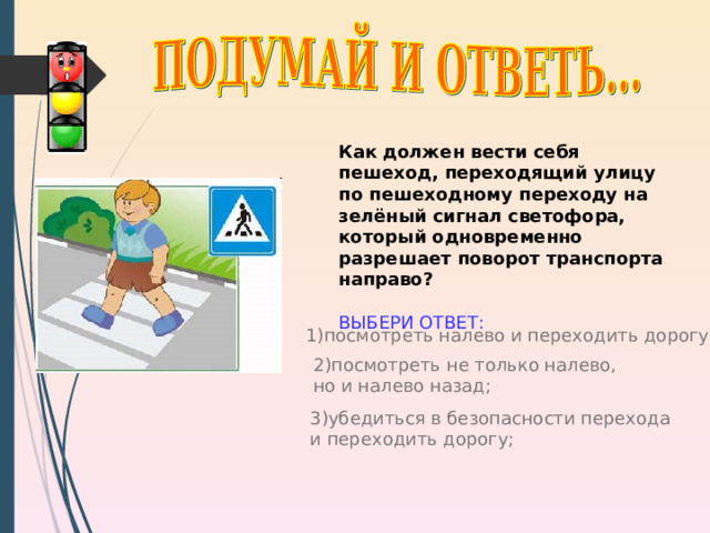 Как должен вести себя пешеход, переходящий улицу по пешеходному переходу на зелёный сигнал светофора, который одновременно разрешает поворот транспорта направо?  ВЫБЕРИ ОТВЕТ: 1) посмотреть налево и переходить дорогу; http://www.iwomen.ru/uploads/images/9/e/7/6/1/40d1009bc0.jpg 2) посмотреть не только налево, но и налево назад; 3) убедиться в безопасности перехода и переходить дорогу; 9 