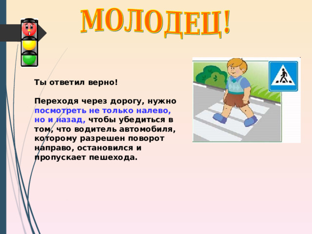 Ты ответил верно!  Переходя через дорогу, нужно посмотреть не только налево, но и назад, чтобы убедиться в том, что водитель автомобиля, которому разрешен поворот направо, остановился и пропускает пешехода. 
