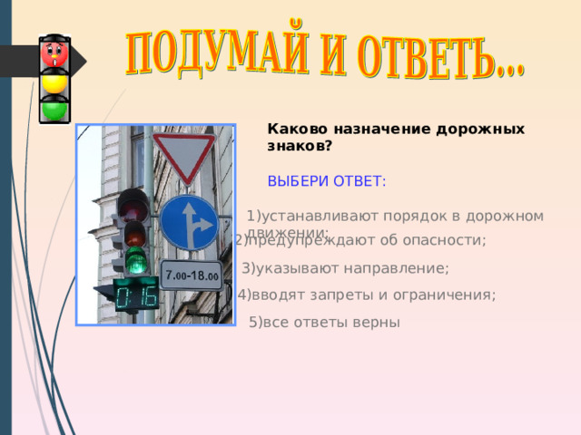 Каково назначение дорожных знаков?  ВЫБЕРИ ОТВЕТ: 1) устанавливают порядок в дорожном движении; 2) предупреждают об опасности; 3) указывают направление; http://shkolazhizni.ru/img/content/i66/66436_or.jpg 4) вводят запреты и ограничения; 5) все ответы верны 9 