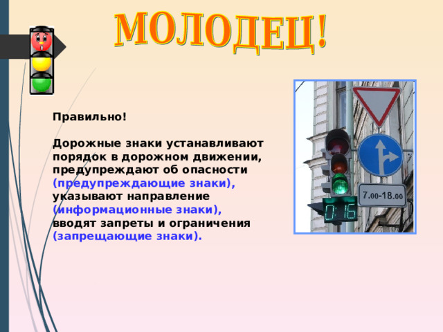 Правильно!  Дорожные знаки устанавливают порядок в дорожном движении, предупреждают об опасности (предупреждающие знаки), указывают направление (информационные знаки), вводят запреты и ограничения (запрещающие знаки).  