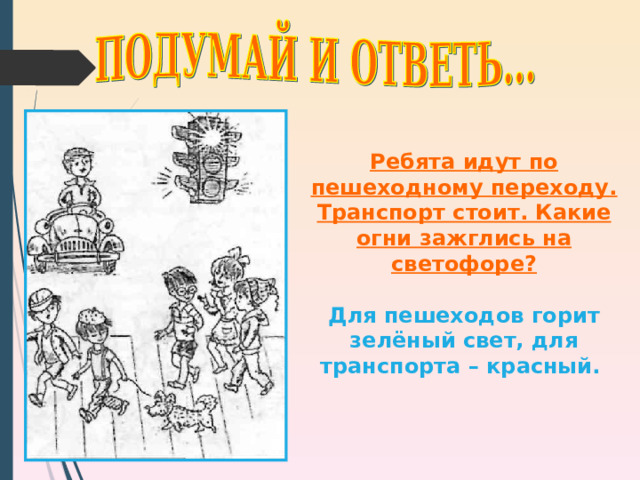Ребята идут по пешеходному переходу. Транспорт стоит. Какие огни зажглись на светофоре?  Для пешеходов горит зелёный свет, для транспорта – красный. 