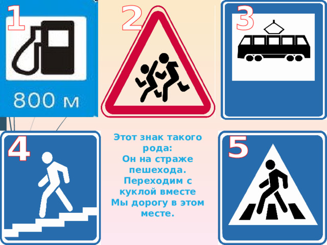 Этот знак такого рода: Он на страже пешехода. Переходим с куклой вместе Мы дорогу в этом месте. 