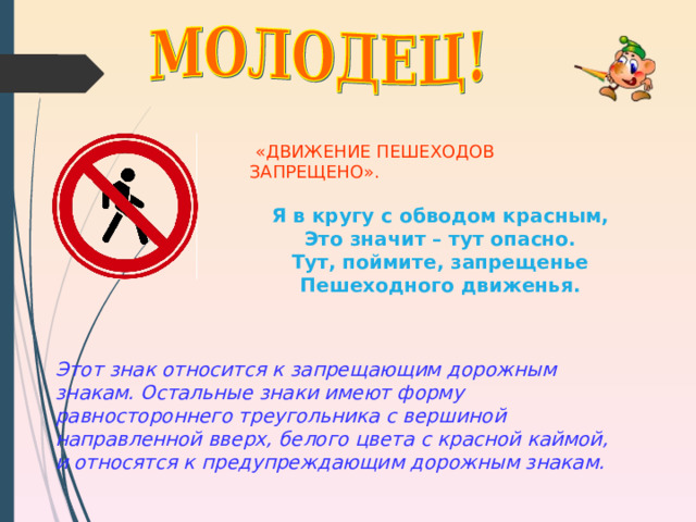  «ДВИЖЕНИЕ ПЕШЕХОДОВ ЗАПРЕЩЕНО». Я в кругу с обводом красным, Это значит – тут опасно. Тут, поймите, запрещенье Пешеходного движенья.  Этот знак относится к запрещающим дорожным знакам. Остальные знаки имеют форму равностороннего треугольника с вершиной направленной вверх, белого цвета с красной каймой, и относятся к предупреждающим дорожным знакам.   
