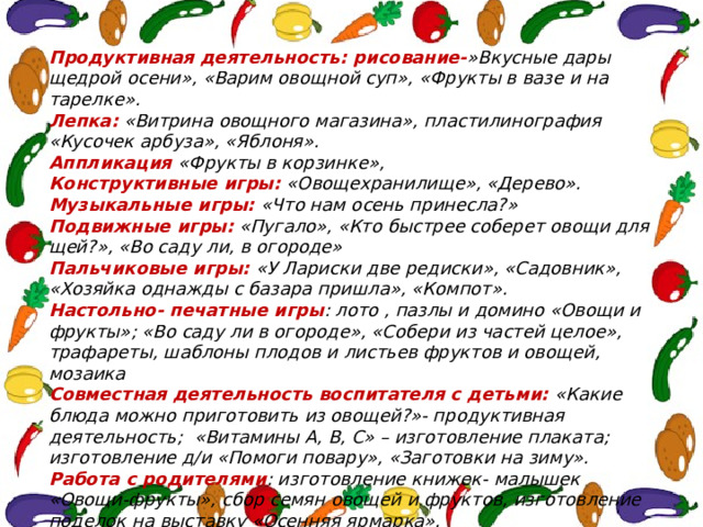 Продуктивная деятельность: рисование- »Вкусные дары щедрой осени», «Варим овощной суп», «Фрукты в вазе и на тарелке». Лепка: «Витрина овощного магазина», пластилинография «Кусочек арбуза», «Яблоня». Аппликация «Фрукты в корзинке», Конструктивные игры: «Овощехранилище», «Дерево». Музыкальные игры: «Что нам осень принесла?» Подвижные игры: «Пугало», «Кто быстрее соберет овощи для щей?», «Во саду ли, в огороде» Пальчиковые игры: «У Лариски две редиски», «Садовник», «Хозяйка однажды с базара пришла», «Компот». Настольно- печатные игры : лото , пазлы и домино «Овощи и фрукты»; «Во саду ли в огороде», «Собери из частей целое», трафареты, шаблоны плодов и листьев фруктов и овощей, мозаика Совместная деятельность воспитателя с детьми: «Какие блюда можно приготовить из овощей?»- продуктивная деятельность; «Витамины А, В, С» – изготовление плаката; изготовление д/и «Помоги повару», «Заготовки на зиму». Работа с родителями : изготовление книжек- малышек «Овощи-фрукты», сбор семян овощей и фруктов, изготовление поделок на выставку «Осенняя ярмарка». 