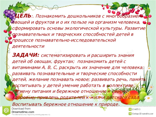    ЦЕЛЬ :. Познакомить дошкольников с многообразием овощей и фруктов и о их пользе на организм человека, сформировать основы экологической культуры. Развитие познавательных и творческих способностей детей в процессе познавательно-исследовательской деятельности ЗАДАЧИ:  систематизировать и расширить знания детей об овощах, фруктах; познакомить детей с витаминами А, В, С, раскрыть их значение для человека; развивать познавательные и творческие способности детей, желание познавать новое; развивать речь, память; воспитывать у детей умение работать в коллективе; гигиену питания и бережное отношение к своему здоровью; привлечь родителей к жизни детского сада. Воспитывать бережное отношение к природе . 