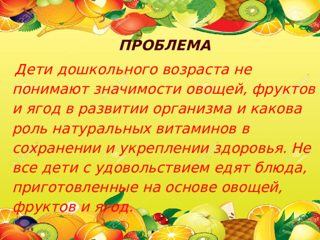 ПРОБЛЕМА  Дети дошкольного возраста не понимают значимости овощей, фруктов и ягод в развитии организма и какова роль натуральных витаминов в сохранении и укреплении здоровья. Не все дети с удовольствием едят блюда, приготовленные на основе овощей, фруктов и ягод. 