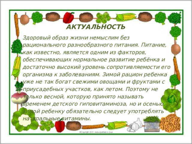 АКТУАЛЬНОСТЬ Здоровый образ жизни немыслим без рационального разнообразного питания. Питание, как известно, является одним из факторов, обеспечивающих нормальное развитие ребёнка и достаточно высокий уровень сопротивляемости его организма к заболеваниям. Зимой рацион ребенка уже не так богат свежими овощами и фруктами с приусадебных участков, как летом. Поэтому не только весной, которую принято называть временем детского гиповитаминоза, но и осенью, зимой ребенку обязательно следует употреблять натуральные витамины. 