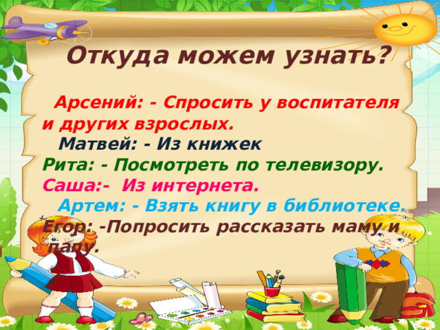 Откуда можем узнать?   Арсений: - Спросить у воспитателя и других взрослых.  Матвей: - Из книжек Рита: - Посмотреть по телевизору. Саша:- Из интернета.  Артем: - Взять книгу в библиотеке. Егор: -Попросить рассказать маму и папу. 