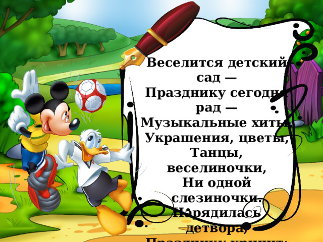 Веселится детский сад —  Празднику сегодня рад —  Музыкальные хиты,  Украшения, цветы,  Танцы, веселиночки,  Ни одной слезиночки.  Нарядилась детвора,  Празднику кричит: «Ура»! 