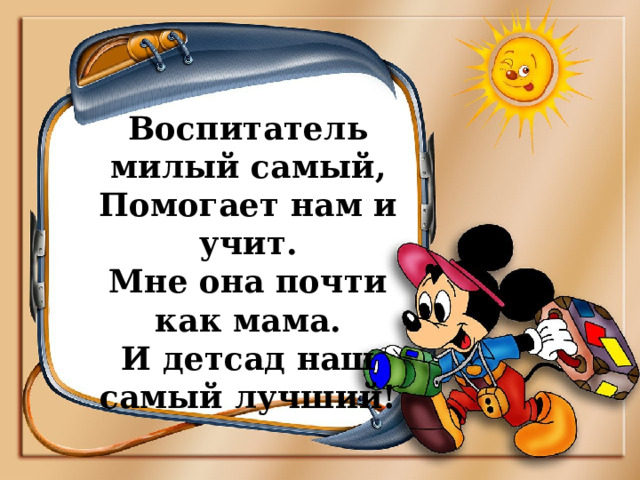 Воспитатель милый самый,  Помогает нам и учит.  Мне она почти как мама.  И детсад наш самый лучший! 