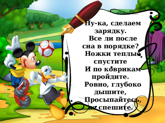 Ну-ка, сделаем зарядку. Все ли после сна в порядке? Ножки теплые спустите И по коврикам пройдите. Ровно, глубоко дышите, Просыпайтесь, не спешите. . 