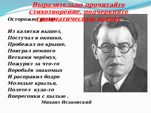 Выразительно прочитайте стихотворение, подчеркните грамматическую основу Осторожно ветер Из калитки вышел, Постучал в окошко, Пробежал по крыше, Поиграл немного Ветками черёмух, Пожурил за что-то Воробьёв знакомых И расправил бодро Молодые крылья, Полетел куда-то Вперегонки с пылью . Михаил Исаковский  