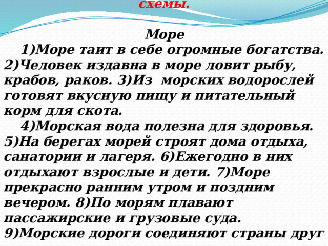 Прочитать текст. Найти предложения с однородными членами и начертить их схемы.  Море  1)Море таит в себе огромные богатства. 2)Человек издавна в море ловит рыбу, крабов, раков. 3)Из морских водорослей готовят вкусную пищу и питательный корм для скота.  4)Морская вода полезна для здоровья. 5)На берегах морей строят дома отдыха, санатории и лагеря. 6)Ежегодно в них отдыхают взрослые и дети. 7)Море прекрасно ранним утром и поздним вечером. 8)По морям плавают пассажирские и грузовые суда. 9)Морские дороги соединяют страны друг с другом. 