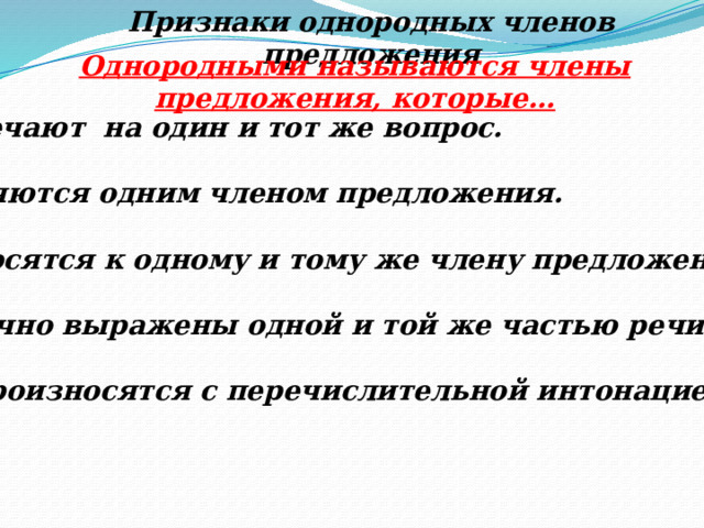 Признаки однородных членов предложения Однородными называются члены предложения, которые… Отвечают на один и тот же вопрос.  Являются одним членом предложения.  Относятся к одному и тому же члену предложения.  Обычно выражены одной и той же частью речи.  5. Произносятся с перечислительной интонацией. 