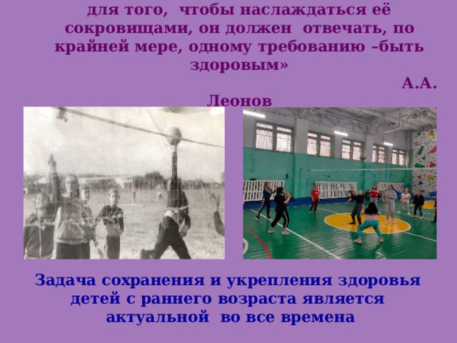  «Человек  – высшее творение  природы,  но для  того,  чтобы  наслаждаться  её  сокровищами,  он  должен  отвечать,  по крайней  мере,  одному  требованию  – быть  здоровым»   А.А.  Леонов  1979г. 2021г.    Задача  сохранения  и  укрепления  здоровья  детей  с раннего  возраста  является  актуальной  во  все  времена 