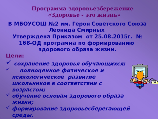 Программа здоровьезбережение  «Здоровье - это жизнь» В МБОУСОШ №2 им. Героя Советского Союза Леонида Смирных Утверждена Приказом от 25.08.2015г. № 168-ОД п рограмма  по  формированию  здорового  образа  жизни. Цели: сохранение  здоровья  обучающихся;  полноценное физическое и психологическое  развитие школьников  в соответствии с возрастом; обучение основам  здорового  образа  жизни; формирование  здоровьесберегающей  среды. 