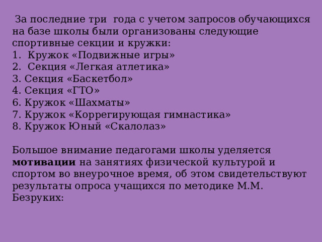  За последние три года с учетом запросов обучающихся на базе школы были организованы следующие спортивные секции и кружки:  1. Кружок «Подвижные игры»  2. Секция «Легкая атлетика»  3. Секция «Баскетбол»  4. Секция «ГТО»  6. Кружок «Шахматы»  7. Кружок «Коррегирующая гимнастика»  8. Кружок Юный «Скалолаз»     Большое внимание педагогами школы уделяется мотивации на занятиях физической культурой и спортом во внеурочное время, об этом свидетельствуют результаты опроса учащихся по методике М.М. Безруких:   