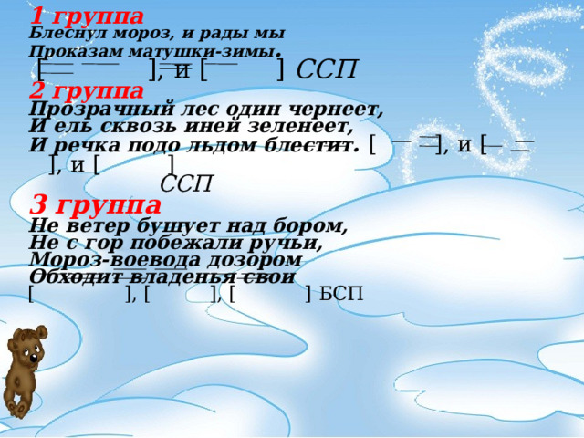  1 группа Блеснул мороз, и рады мы Проказам матушки-зимы .  [    ], и [  ]  ССП 2 группа Прозрачный лес один чернеет, И ель сквозь иней зеленеет,  И речка подо льдом блестит .  [    ], и [  ], и [    ]       C СП 3 группа Не ветер бушует над бором, Не с гор побежали ручьи, Мороз-воевода дозором Обходит владенья свои [    ], [    ], [   ] БСП          