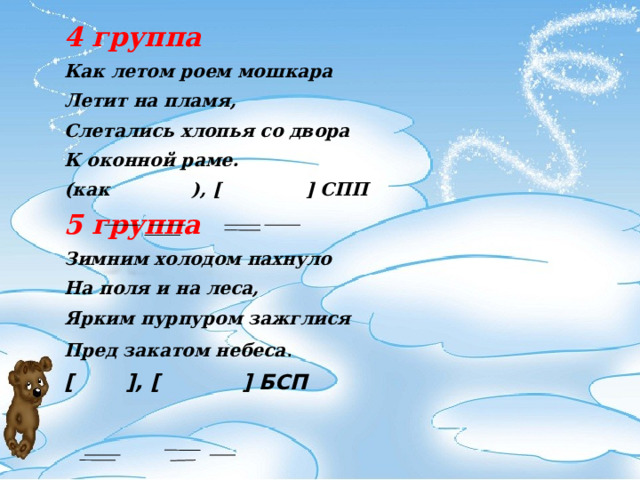 4 группа Как летом роем мошкара Летит на пламя, Слетались хлопья со двора К оконной раме. (как   ), [    ] СПП 5 группа Зимним холодом пахнуло На поля и на леса, Ярким пурпуром зажглися Пред закатом небеса . [    ], [   ] БСП   