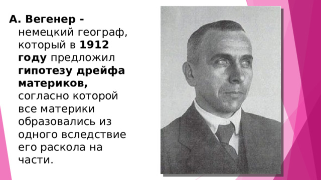 А. Вегенер - немецкий географ, который в 1912 году предложил гипотезу дрейфа материков, согласно которой все материки образовались из одного вследствие его раскола на части. 