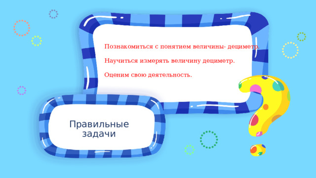 Познакомиться с понятием величины- дециметр. Научиться измерять величину дециметр. Оценим свою деятельность. Правильные задачи 