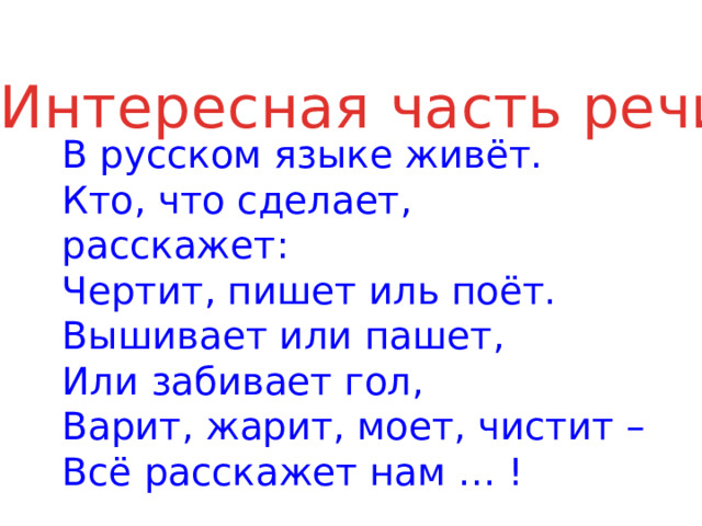 Интересная часть речи  В русском языке живёт.  Кто, что сделает, расскажет:  Чертит, пишет иль поёт.  Вышивает или пашет,  Или забивает гол,  Варит, жарит, моет, чистит –  Всё расскажет нам … ! 