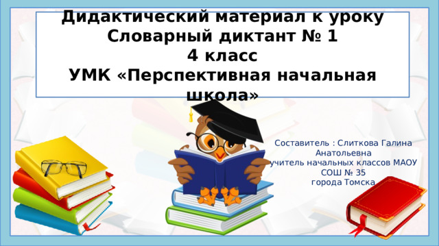 Дидактический материал к уроку  Словарный диктант № 1  4 класс  УМК «Перспективная начальная школа» Составитель : Слиткова Галина Анатольевна учитель начальных классов МАОУ СОШ № 35 города Томска Написание букв в разных частях словарных слов невозможно проверить при изменении формы самого слова – их можно только запомнить. Этому способствует регулярное повторение заученных наборов орфограмм – в устной и письменной форме, отдельно и в комплексе других упражнений. В презентации ведется работа и над проверяемыми орфограммами. Данная презентация предлагает проведение словарного диктанта на уроке русского языка начальных классов в следующем порядке: Просмотр набора картинок с подписями в виде слов с пропущенными буквами, Запись в тетради пропущенных букв для каждого нового слова через запятую или через пробел. Взаимопроверка правильности выполнения диктанта по приведенному ключу.  