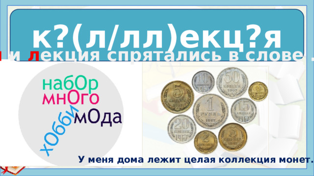 к?(л/лл)екц?я к о лл екц и я Ко л и л екция спрятались в слове ….. Данное слово является существительным, которое имеет следующее значение: систематизированное собрание однородных предметов, представляющее обычно научный, исторический или художественный интерес.  Источники: https://33.img.avito.st/image/1/5DOsVraBSNra87rc6HW2d0j1TNwO9UjcaZZM3Nrzutwa8UTeGvdIng https://russkiypro.ru/pravilnoe-pravopisanie-kollekcija-ili-kolekcija/ У меня дома лежит целая коллекция монет.  