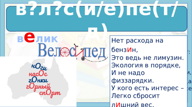 в е л о с и пе д в?л?с(и/е)пе(т/д)  в е лик Нет расхода на бенз и н, Это ведь не лимузин. Экология в порядке, И не надо физзарядки. У кого есть интерес – Легко сбросит л и шний вес. Так, что с самых юных лет Оседлай велосипед. Как хорош велосипед! Проще – механ и зма нет: Рама, руль, два колеса, Вот и все вам чудеса. Не страшны любые дали, Только лишь крут и педали. Вертя руль, держась в седле, Езди по родной Земле. Источники: https://stihi.ru/2011/09/30/3857 https://урок.рф/library/slovarnoe_slovovelosiped_142304.html https://все-раскраски.рф/media/posts/velosiped/milyj-velosiped.jpgспОрт https://urok.1sept.ru/articles/510306/Image680.jpg  