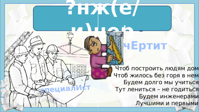 специалИст ?нж(е/и)нер и нж е нер    чЕртит Чтоб построить людям дом,  Чтоб жилось без горя в нем,  Будем долго мы учиться.  Тут лениться – не годиться.  Будем инженерами,  Лучшими и первыми! Источники: https://szinezovilag.sztarcafe.com/wp-content/uploads/2015/03/foglalkozasok-szinezo-005.gif https://fs.znanio.ru/methodology/images/96/9b/969b9648d8fb41f2d70101d3f21c1b5eae7494db.jpg https://урок.рф/library/slovarnaya_rabota_inzhener_202113.html https://www.chitalnya.ru/work/2194800/#:~:text=Инженером%20стать%20хочу%2C%20пусть%20меня,вас%20в%20гости%20я%2C%20друзья!   