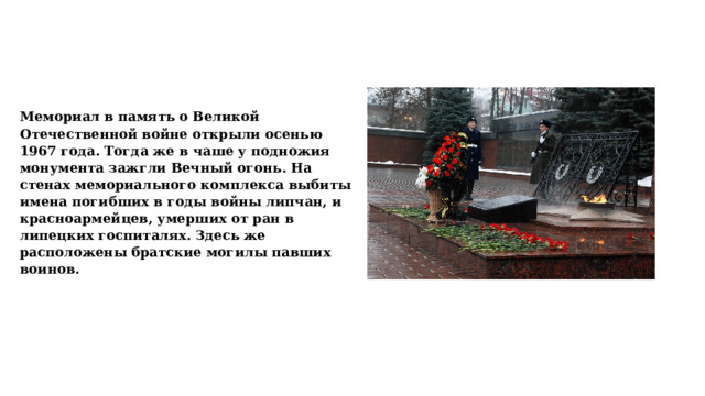 Мемориал в память о Великой Отечественной войне открыли осенью 1967 года. Тогда же в чаше у подножия монумента зажгли Вечный огонь. На стенах мемориального комплекса выбиты имена погибших в годы войны липчан, и красноармейцев, умерших от ран в липецких госпиталях. Здесь же расположены братские могилы павших воинов. 