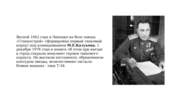 Весной 1942 года в Липецке на базе завода «Станкострой» сформирован первый танковый корпус под командованием М.Е.Катукова. 1 декабря 1978 года в память об этом при въезде в город открыли монумент героям танкового корпуса. На высоком постаменте, обрамленном контуром звезды, величественно застыла боевая машина - танк Т-34. 