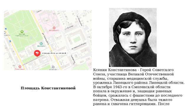 Ксения Константинова - Герой Советского Союза, участница Великой Отечественной войны, старшина медицинской службы, уроженка Липецкого района Липецкой области. В октябре 1943-го в Смоленской области попала в окружение и, защищая раненых бойцов, сражалась с фашистами до последнего патрона. Отважная девушка была тяжело ранена и схвачена гитлеровцами. После зверских пыток ее убили Площадь Константиновой 