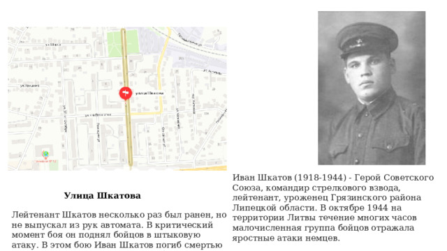 Иван Шкатов (1918-1944) - Герой Советского Союза, командир стрелкового взвода, лейтенант, уроженец Грязинского района Липецкой области. В октябре 1944 на территории Литвы течение многих часов малочисленная группа бойцов отражала яростные атаки немцев. Улица Шкатова Лейтенант Шкатов несколько раз был ранен, но не выпускал из рук автомата. В критический момент боя он поднял бойцов в штыковую атаку. В этом бою Иван Шкатов погиб смертью героя, но задание командования было выполнено. 