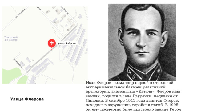 Иван Флеров - командир первой в отдельной экспериментальной батареи реактивной артиллерии, знаменитых «Катюш». Флеров наш земляк, родился в селе Двуречки, недалеко от Липецка. В октябре 1941 года капитан Флеров, находясь в окружении, геройски погиб. В 1995-ом ему посмертно было присвоено звание Героя России. Улица Флерова 